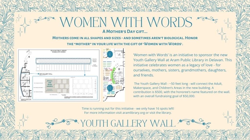 Text: Women with words. A Mother’s Day gift... Mothers come in all shapes and sizes - and sometimes aren’t biological. Honor the “mother” in your life with the gift of ‘Women with Words’. ‘Women with Words’ is an initiative to sponsor the new Youth Gallery Wall at Aram Public Library in Delavan. This initiative celebrates women as a legacy of love - for ourselves, mothers, sisters, grandmothers, daughters, and friends. The Youth Gallery Wall - ~50 feet long - will connect the Adult, Makerspace, and Children’s Areas in the new building. A contribution is $500, with the honoree’s name featured on the wall. with an overall fundraising goal of $50,000. Time is running out for this initiative - we only have 16 spots left! For more information visit aramlibrary.org or visit the library. Help sponsor the youth gallery wall. Image description: Two blueprints are displayed over a decorative background. The top blueprint is of the layout of the youth gallery wall, including locations of name plates. The second blueprint is of the location of where the youth gallery wall will be, connecting the children and adult sections of the new library.