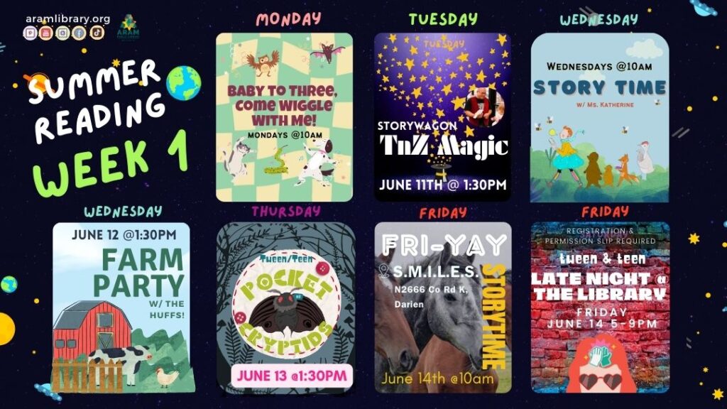 Summer Reading Week 1: Baby to 3 Come wiggle with me. Mondays @10am, Storywagon: TNZ Magic. Tuesday June 11 @1:30pm. Storytime w/ Ms. K Wednesdays at 10am. Farm Party w/ the Huffs June 12th @1:30pm. Tween/Teen Pocket Cryptids June 13th @1:30pm. Fri-yay Storytime at SMILES Inc. FRI-YAY STORYTIME S.M.I.L.E.S. N2666 Co Rd K, Darien, WI June 14th @10am. Tween/Teen Late Night at the Library. Registration and Permission Slip Required. Friday June 14 @5-9pm.  All APL programs are free and open to the public. Register for summer reading (all ages) at aramlibary.beanstack.org. Image Description: Icon for each event (7 icons total) with imagery related to event.