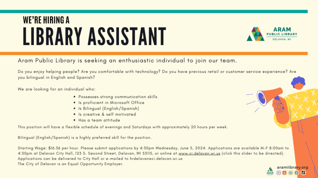 TEXT: We're hiring a Library Assistant.Aram Public Library is seeking an enthusiastic individual to join our team.Do you enjoy helping people? Are you comfortable with technology? Do you have previous retail or customer service experience? Are you bilingual in English and Spanish? We are looking for an individual who:Possesses strong communication skills Is proficient in Microsoft Office Is Bilingual (English/Spanish) Is creative & self motivated Has a team attitudeThis position will have a flexible schedule of evenings and Saturdays with approximately 20 hours per week.  Bilingual (English/Spanish) is a highly preferred skill for the position. Starting Wage: $16.36 per hour. Please submit applications by 4:30pm Wednesday, June 5, 2024. Applications are available M-F 8:00am to 4:30pm at Delavan City Hall, 123 S. Second Street, Delavan, WI 53115, or online at www.ci.delavan.wi.us (click this slider to be directed). Applications can be delivered to City Hall or e-mailed to hrdelavan@ci.delavan.wi.us  The City of Delavan is an Equal Opportunity Employer. IMAGE DESCRIPTION: Text on light yellow background with Aram Library logo. Illustration of a person with a megaphone making an announcement.